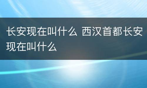 长安现在叫什么 西汉首都长安现在叫什么