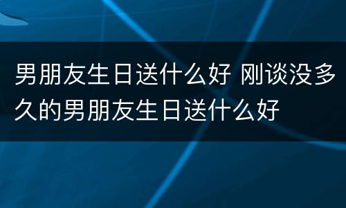 男朋友生日送什么好 刚谈没多久的男朋友生日送什么好