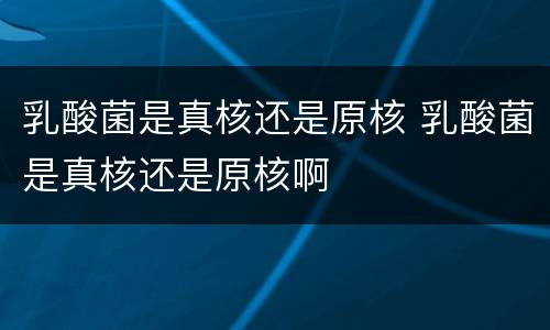 乳酸菌是真核还是原核 乳酸菌是真核还是原核啊