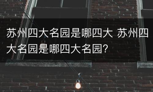 苏州四大名园是哪四大 苏州四大名园是哪四大名园?