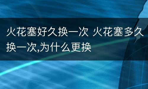 火花塞好久换一次 火花塞多久换一次,为什么更换