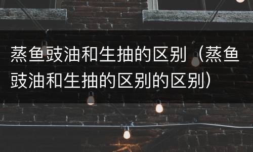 蒸鱼豉油和生抽的区别（蒸鱼豉油和生抽的区别的区别）