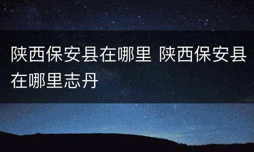 陕西保安县在哪里 陕西保安县在哪里志丹