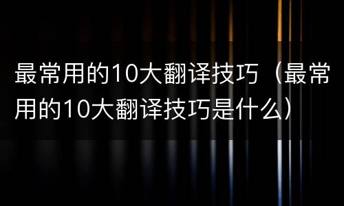 最常用的10大翻译技巧（最常用的10大翻译技巧是什么）