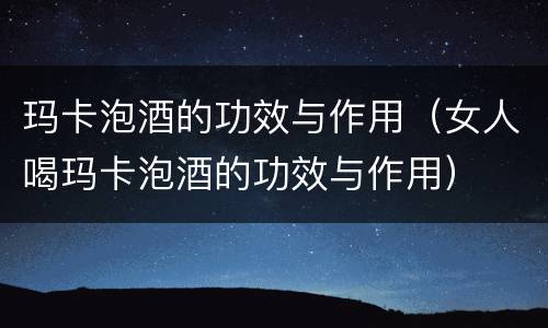 玛卡泡酒的功效与作用（女人喝玛卡泡酒的功效与作用）