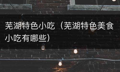 芜湖特色小吃（芜湖特色美食小吃有哪些）