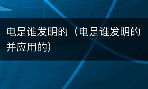 电是谁发明的（电是谁发明的并应用的）
