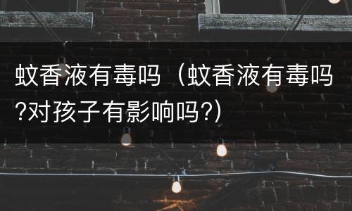 蚊香液有毒吗（蚊香液有毒吗?对孩子有影响吗?）
