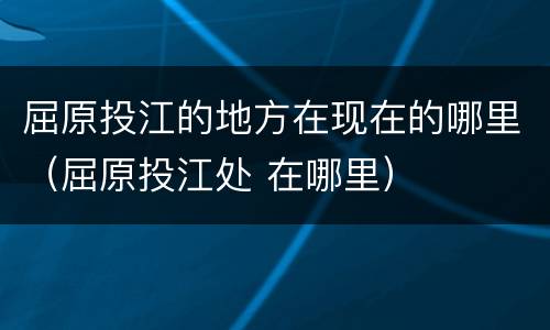 屈原投江的地方在现在的哪里（屈原投江处 在哪里）
