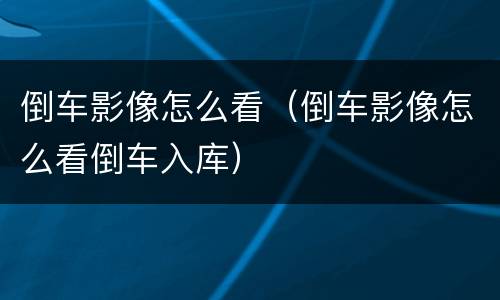 倒车影像怎么看（倒车影像怎么看倒车入库）