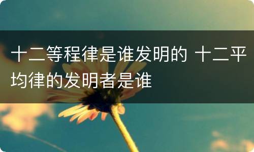 十二等程律是谁发明的 十二平均律的发明者是谁