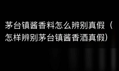茅台镇酱香料怎么辨别真假（怎样辨别茅台镇酱香酒真假）