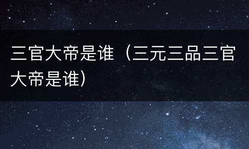 三官大帝是谁（三元三品三官大帝是谁）