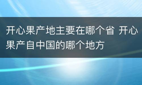 开心果产地主要在哪个省 开心果产自中国的哪个地方