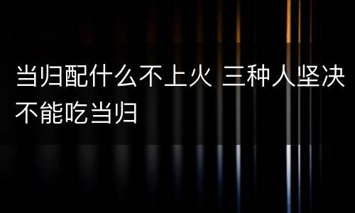 当归配什么不上火 三种人坚决不能吃当归