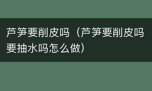 芦笋要削皮吗（芦笋要削皮吗要抽水吗怎么做）