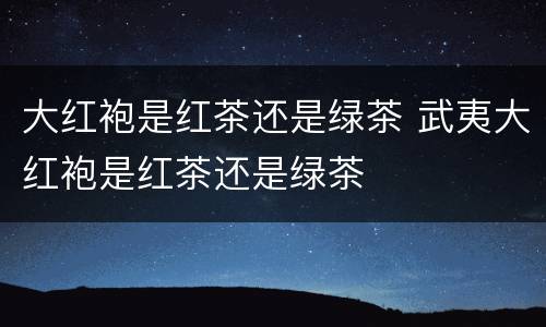大红袍是红茶还是绿茶 武夷大红袍是红茶还是绿茶