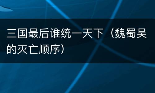 三国最后谁统一天下（魏蜀吴的灭亡顺序）