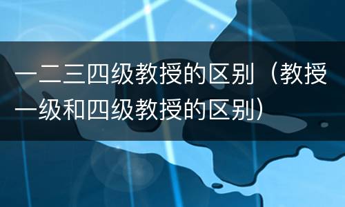 一二三四级教授的区别（教授一级和四级教授的区别）