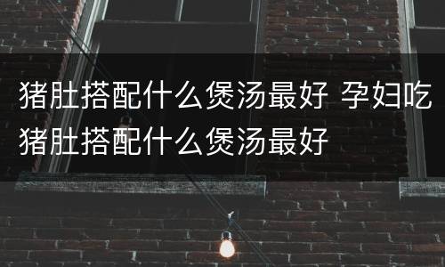 猪肚搭配什么煲汤最好 孕妇吃猪肚搭配什么煲汤最好