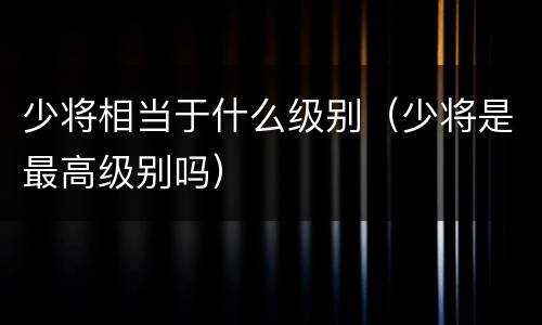 少将相当于什么级别（少将是最高级别吗）