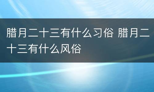 腊月二十三有什么习俗 腊月二十三有什么风俗