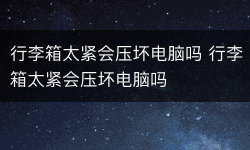 行李箱太紧会压坏电脑吗 行李箱太紧会压坏电脑吗