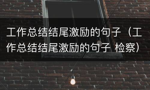 工作总结结尾激励的句子（工作总结结尾激励的句子 检察）