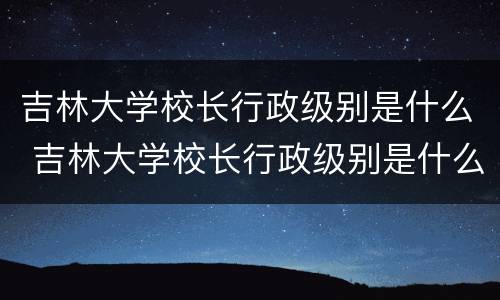 吉林大学校长行政级别是什么 吉林大学校长行政级别是什么职位