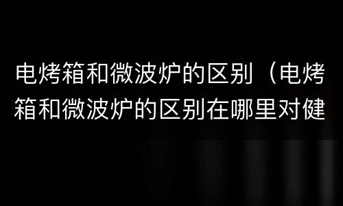 电烤箱和微波炉的区别（电烤箱和微波炉的区别在哪里对健康）