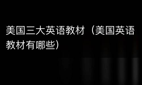 美国三大英语教材（美国英语教材有哪些）