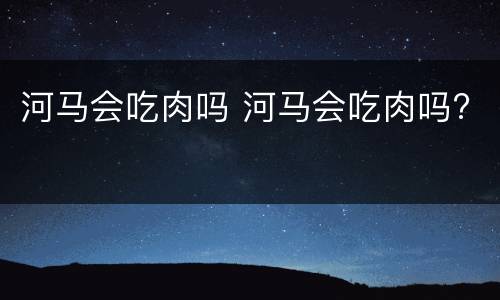 河马会吃肉吗 河马会吃肉吗?