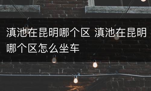 滇池在昆明哪个区 滇池在昆明哪个区怎么坐车
