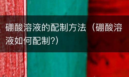 硼酸溶液的配制方法（硼酸溶液如何配制?）