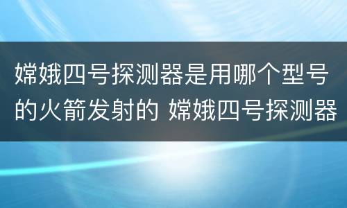嫦娥四号探测器是用哪个型号的火箭发射的 嫦娥四号探测器是用哪个型号的火箭发射的哪里发射