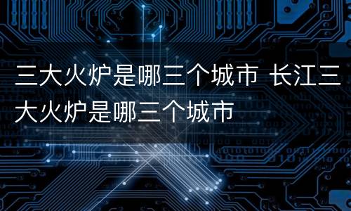 三大火炉是哪三个城市 长江三大火炉是哪三个城市