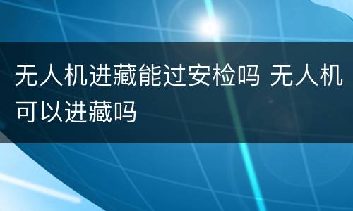 无人机进藏能过安检吗 无人机可以进藏吗
