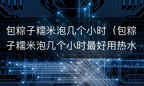 包粽子糯米泡几个小时（包粽子糯米泡几个小时最好用热水还是冷水）