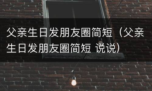 父亲生日发朋友圈简短（父亲生日发朋友圈简短 说说）