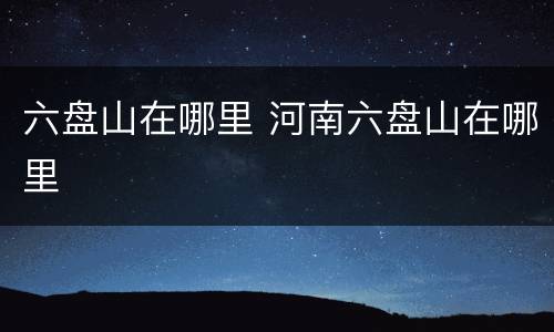 六盘山在哪里 河南六盘山在哪里