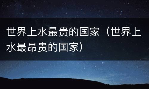 世界上水最贵的国家（世界上水最昂贵的国家）