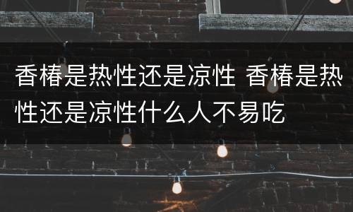 香椿是热性还是凉性 香椿是热性还是凉性什么人不易吃