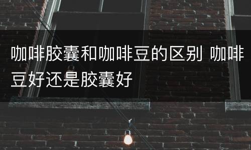 咖啡胶囊和咖啡豆的区别 咖啡豆好还是胶囊好