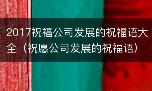2017祝福公司发展的祝福语大全（祝愿公司发展的祝福语）