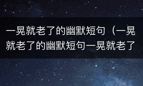 一晃就老了的幽默短句（一晃就老了的幽默短句一晃就老了）