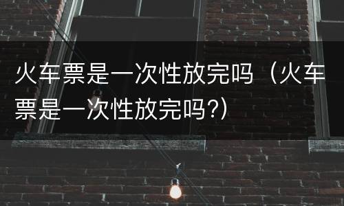 火车票是一次性放完吗（火车票是一次性放完吗?）