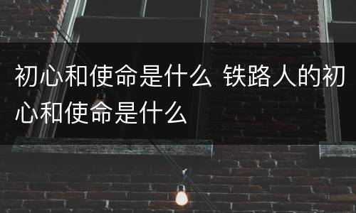 初心和使命是什么 铁路人的初心和使命是什么