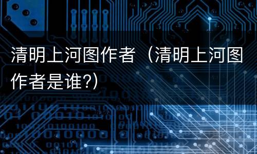 清明上河图作者（清明上河图作者是谁?）