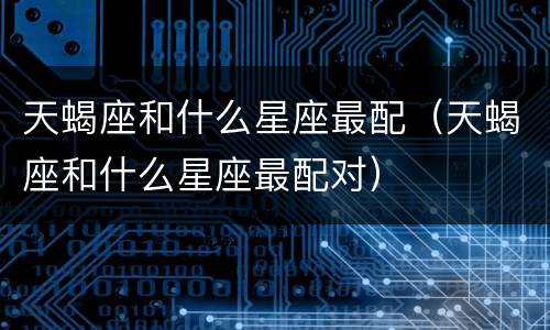 天蝎座和什么星座最配（天蝎座和什么星座最配对）