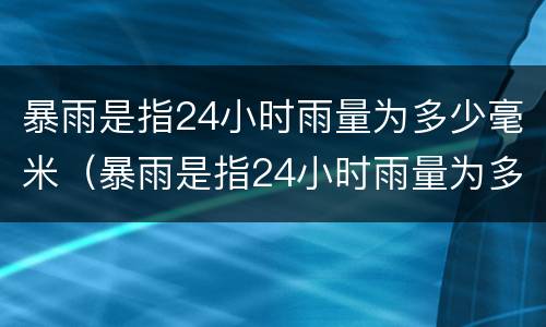 暴雨是指24小时雨量为多少毫米（暴雨是指24小时雨量为多少毫米以上的强降雨）